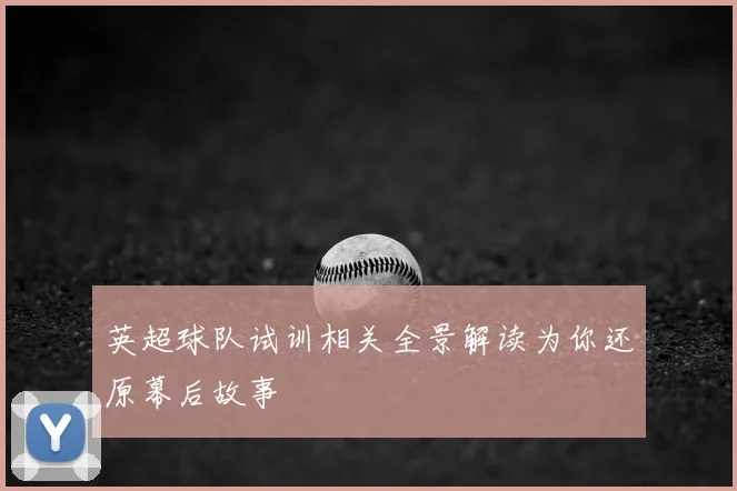 英超球队试训相关全景解读为你还原幕后故事